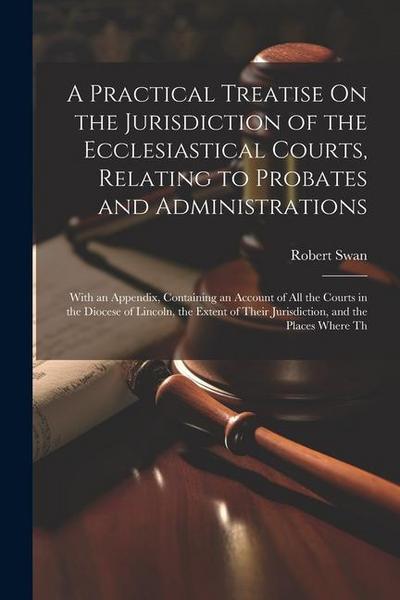 A Practical Treatise On the Jurisdiction of the Ecclesiastical Courts, Relating to Probates and Administrations