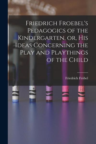 Friedrich Froebel’s Pedagogics of the Kindergarten, or, His Ideas Concerning the Play and Playthings of the Child