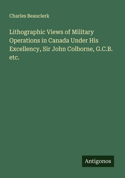 Lithographic Views of Military Operations in Canada Under His Excellency, Sir John Colborne, G.C.B. etc.