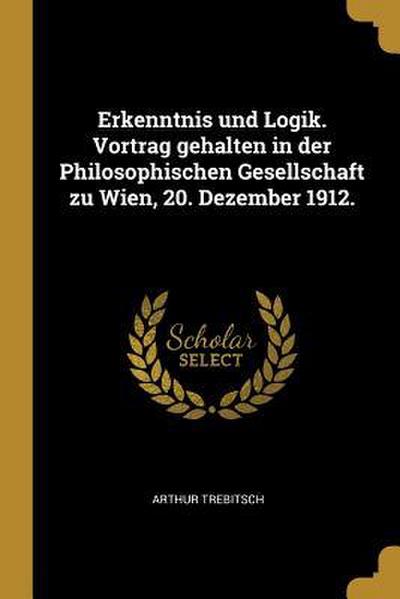 Erkenntnis Und Logik. Vortrag Gehalten in Der Philosophischen Gesellschaft Zu Wien, 20. Dezember 1912.