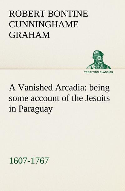 A Vanished Arcadia: being some account of the Jesuits in Paraguay 1607-1767