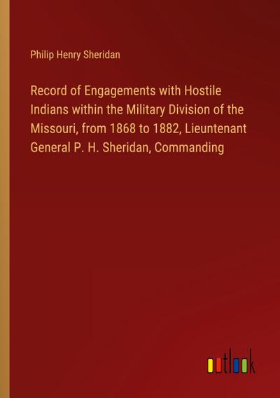 Record of Engagements with Hostile Indians within the Military Division of the Missouri, from 1868 to 1882, Lieuntenant General P. H. Sheridan, Commanding