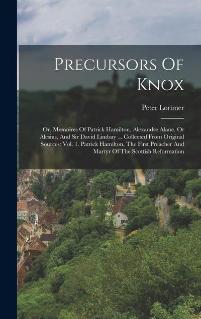 Precursors Of Knox: Or, Memoires Of Patrick Hamilton, Alexandre Alane, Or Alesius, And Sir David Lindsay ... Collected From Original Sourc