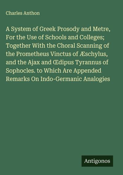 A System of Greek Prosody and Metre, For the Use of Schools and Colleges; Together With the Choral Scanning of the Prometheus Vinctus of Æschylus, and the Ajax and ¿dipus Tyrannus of Sophocles. to Which Are Appended Remarks On Indo-Germanic Analogies