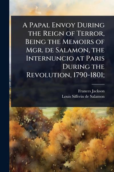 A Papal Envoy During the Reign of Terror, Being the Memoirs of Mgr. de Salamon, the Internuncio at Paris During the Revolution, 1790-1801;