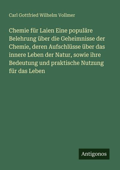 Chemie für Laien Eine populäre Belehrung über die Geheimnisse der Chemie, deren Aufschlüsse über das innere Leben der Natur, sowie ihre Bedeutung und praktische Nutzung für das Leben