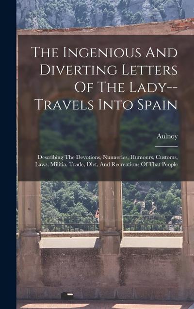 The Ingenious And Diverting Letters Of The Lady--travels Into Spain: Describing The Devotions, Nunneries, Humours, Customs, Laws, Militia, Trade, Diet