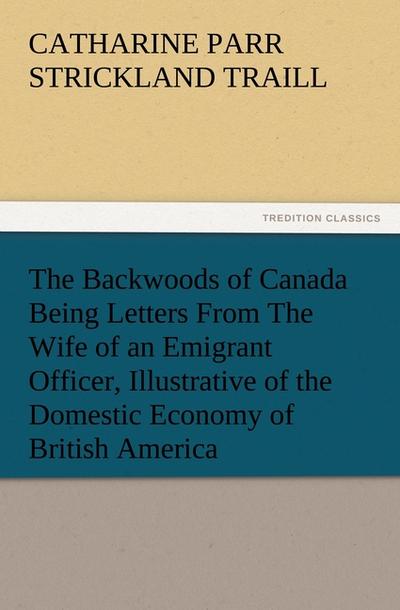 The Backwoods of Canada Being Letters From The Wife of an Emigrant Officer, Illustrative of the Domestic Economy of British America