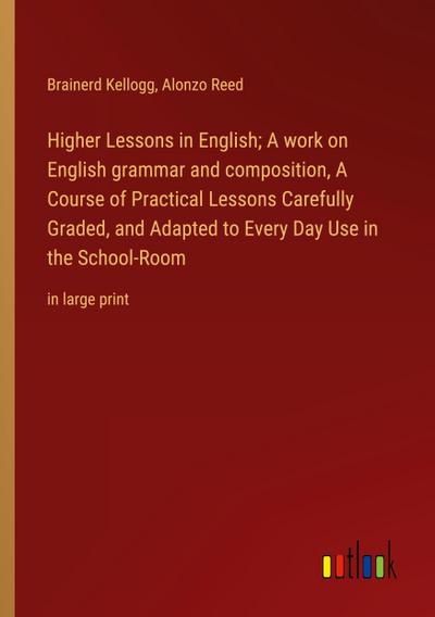 Higher Lessons in English; A work on English grammar and composition, A Course of Practical Lessons Carefully Graded, and Adapted to Every Day Use in the School-Room