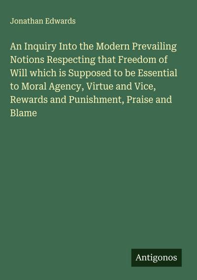 An Inquiry Into the Modern Prevailing Notions Respecting that Freedom of Will which is Supposed to be Essential to Moral Agency, Virtue and Vice, Rewards and Punishment, Praise and Blame