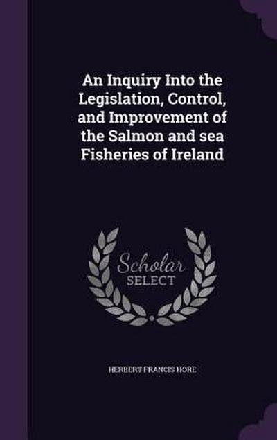 An Inquiry Into the Legislation, Control, and Improvement of the Salmon and sea Fisheries of Ireland
