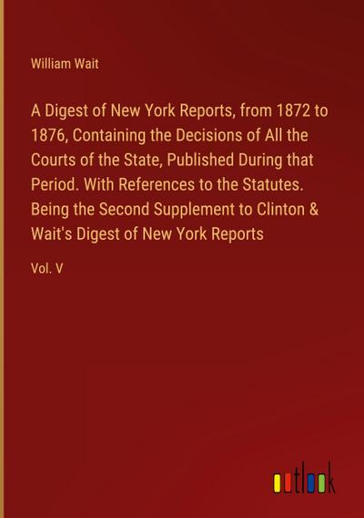 A Digest of New York Reports, from 1872 to 1876, Containing the Decisions of All the Courts of the State, Published During that Period. With References to the Statutes. Being the Second Supplement to Clinton & Wait’s Digest of New York Reports