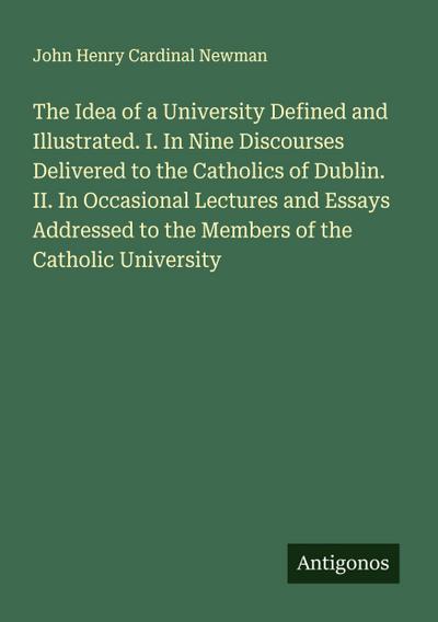 The Idea of a University Defined and Illustrated. I. In Nine Discourses Delivered to the Catholics of Dublin. II. In Occasional Lectures and Essays Addressed to the Members of the Catholic University