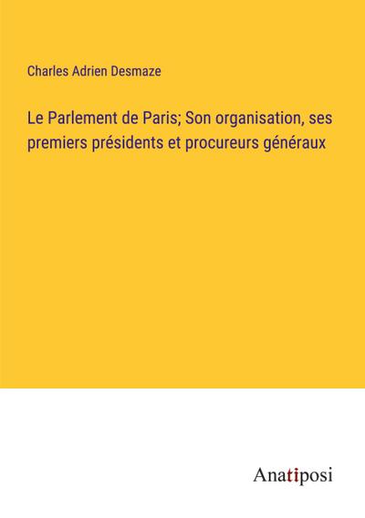 Le Parlement de Paris; Son organisation, ses premiers présidents et procureurs généraux