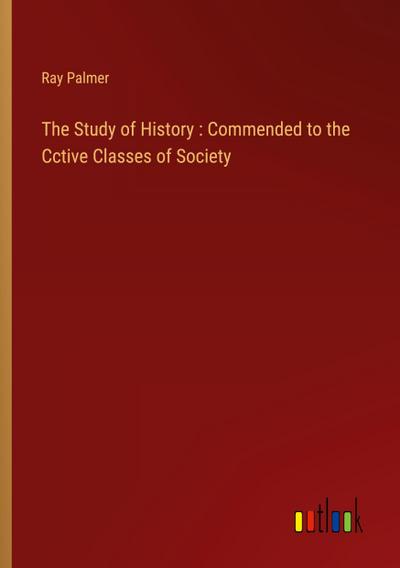 The Study of History : Commended to the Cctive Classes of Society