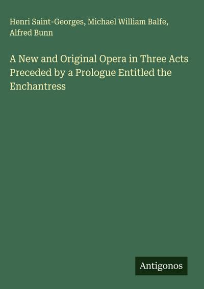 A New and Original Opera in Three Acts Preceded by a Prologue Entitled the Enchantress