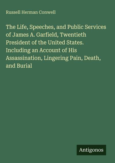 The Life, Speeches, and Public Services of James A. Garfield, Twentieth President of the United States. Including an Account of His Assassination, Lingering Pain, Death, and Burial