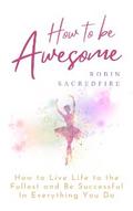 How to Be Awesome: How to Live Life to the Fullest and Be Successful in Everything You Do
