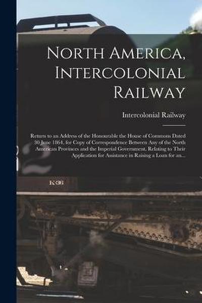 North America, Intercolonial Railway [microform]: Return to an Address of the Honourable the House of Commons Dated 30 June 1864, for Copy of Correspo