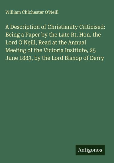 A Description of Christianity Criticised: Being a Paper by the Late Rt. Hon. the Lord O’Neill, Read at the Annual Meeting of the Victoria Institute, 25 June 1883, by the Lord Bishop of Derry
