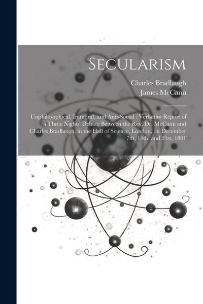 Secularism: Unphilosophical, Immoral, and Anti-social: Verbatim Report of a Three Nights’ Debate Between the Rev. Dr. McCann and C