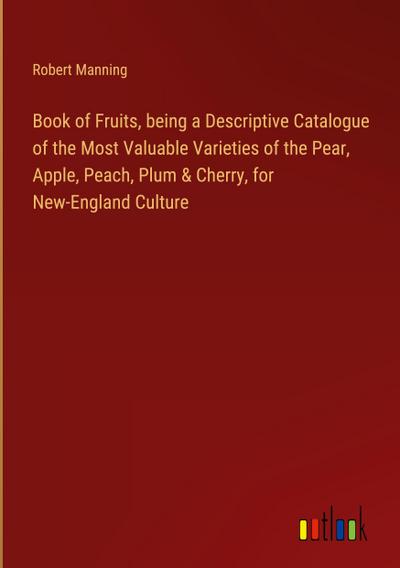 Book of Fruits, being a Descriptive Catalogue of the Most Valuable Varieties of the Pear, Apple, Peach, Plum & Cherry, for New-England Culture