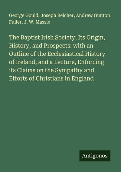 The Baptist Irish Society; Its Origin, History, and Prospects: with an Outline of the Ecclesiastical History of Ireland, and a Lecture, Enforcing its Claims on the Sympathy and Efforts of Christians in England