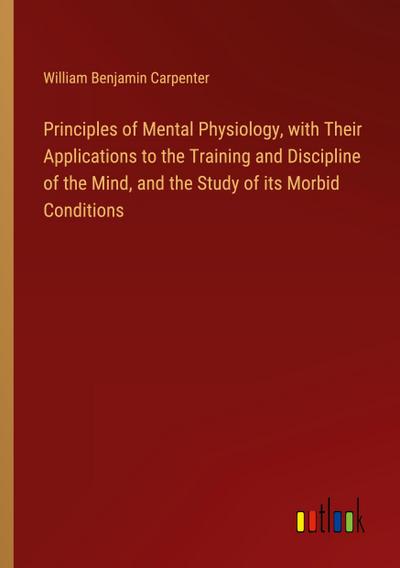 Principles of Mental Physiology, with Their Applications to the Training and Discipline of the Mind, and the Study of its Morbid Conditions