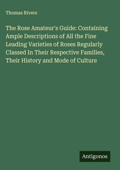 The Rose Amateur’s Guide: Containing Ample Descriptions of All the Fine Leading Varieties of Roses Regularly Classed In Their Respective Families, Their History and Mode of Culture