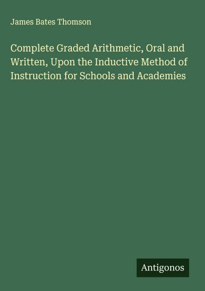 Complete Graded Arithmetic, Oral and Written, Upon the Inductive Method of Instruction for Schools and Academies