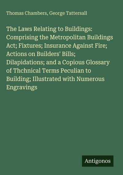 The Laws Relating to Buildings: Comprising the Metropolitan Buildings Act; Fixtures; Insurance Against Fire; Actions on Builders’ Bills; Dilapidations; and a Copious Glossary of Thchnical Terms Peculian to Building; Illustrated with Numerous Engravings