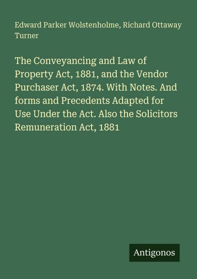 The Conveyancing and Law of Property Act, 1881, and the Vendor Purchaser Act, 1874. With Notes. And forms and Precedents Adapted for Use Under the Act. Also the Solicitors Remuneration Act, 1881