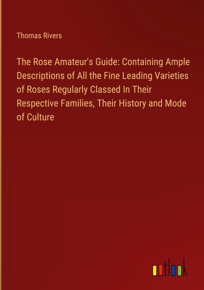The Rose Amateur’s Guide: Containing Ample Descriptions of All the Fine Leading Varieties of Roses Regularly Classed In Their Respective Families, Their History and Mode of Culture