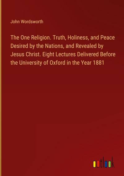 The One Religion. Truth, Holiness, and Peace Desired by the Nations, and Revealed by Jesus Christ. Eight Lectures Delivered Before the University of Oxford in the Year 1881