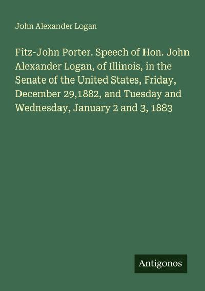 Fitz-John Porter. Speech of Hon. John Alexander Logan, of Illinois, in the Senate of the United States, Friday, December 29,1882, and Tuesday and Wednesday, January 2 and 3, 1883