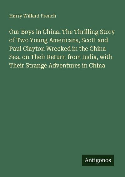 Our Boys in China. The Thrilling Story of Two Young Americans, Scott and Paul Clayton Wrecked in the China Sea, on Their Return from India, with Their Strange Adventures in China