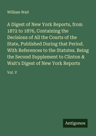 A Digest of New York Reports, from 1872 to 1876, Containing the Decisions of All the Courts of the State, Published During that Period. With References to the Statutes. Being the Second Supplement to Clinton & Wait’s Digest of New York Reports