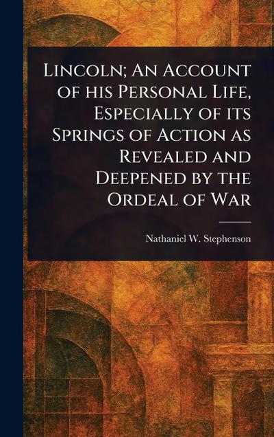 Lincoln; An Account of His Personal Life, Especially of Its Springs of Action as Revealed and Deepened by the Ordeal of War