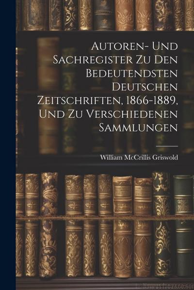 Autoren- Und Sachregister Zu Den Bedeutendsten Deutschen Zeitschriften, 1866-1889, Und Zu Verschiedenen Sammlungen