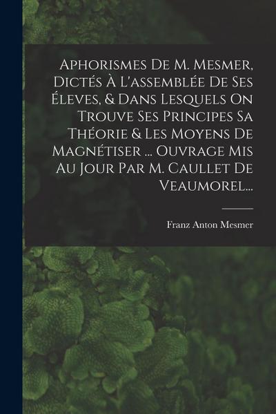 Aphorismes De M. Mesmer, Dictés À L’assemblée De Ses Éleves, & Dans Lesquels On Trouve Ses Principes Sa Théorie & Les Moyens De Magnétiser ... Ouvrage