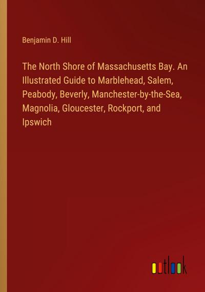 The North Shore of Massachusetts Bay. An Illustrated Guide to Marblehead, Salem, Peabody, Beverly, Manchester-by-the-Sea, Magnolia, Gloucester, Rockport, and Ipswich