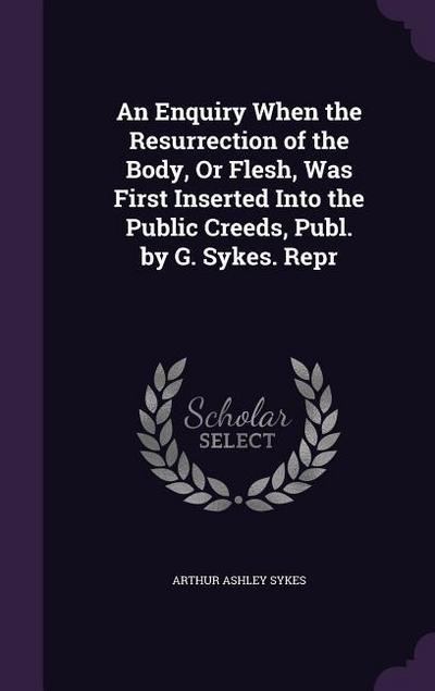 An Enquiry When the Resurrection of the Body, Or Flesh, Was First Inserted Into the Public Creeds, Publ. by G. Sykes. Repr