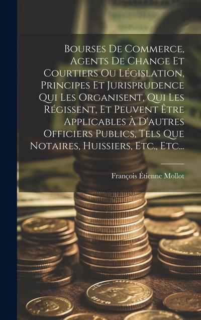 Bourses De Commerce, Agents De Change Et Courtiers Ou Législation, Principes Et Jurisprudence Qui Les Organisent, Qui Les Régissent, Et Peuvent Être Applicables À D’autres Officiers Publics, Tels Que Notaires, Huissiers, Etc., Etc...