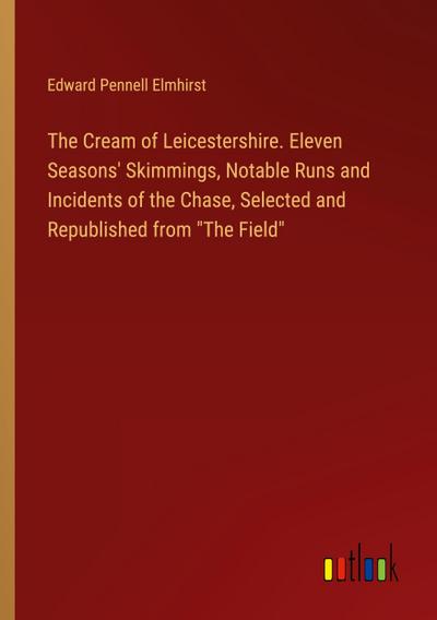 The Cream of Leicestershire. Eleven Seasons’ Skimmings, Notable Runs and Incidents of the Chase, Selected and Republished from "The Field"