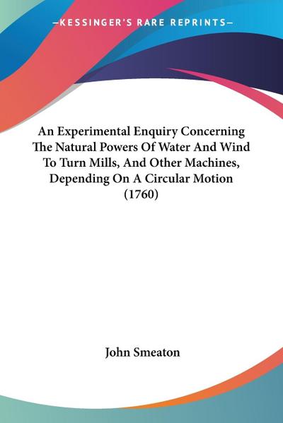 An Experimental Enquiry Concerning The Natural Powers Of Water And Wind To Turn Mills, And Other Machines, Depending On A Circular Motion (1760)