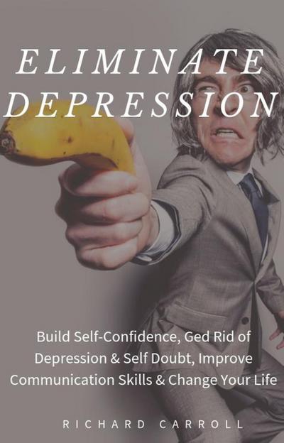 Eliminate Depression: Build Self-Confidence, Ged Rid of Depression & Self Doubt, Improve Communication Skills & Change Your Life