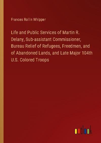 Life and Public Services of Martin R. Delany, Sub-assistant Commissioner, Bureau Relief of Refugees, Freedmen, and of Abandoned Lands, and Late Major 104th U.S. Colored Troops