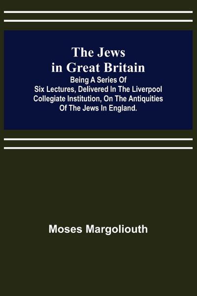 The Jews in Great Britain ; Being a Series of Six Lectures, Delivered in the Liverpool Collegiate Institution, on the Antiquities of the Jews in England.