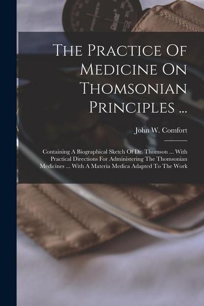 The Practice Of Medicine On Thomsonian Principles ...: Containing A Biographical Sketch Of Dr. Thomson ... With Practical Directions For Administering