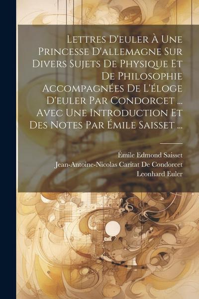 Lettres D’euler À Une Princesse D’allemagne Sur Divers Sujets De Physique Et De Philosophie Accompagnées De L’éloge D’euler Par Condorcet ... Avec Une Introduction Et Des Notes Par Émile Saisset ...